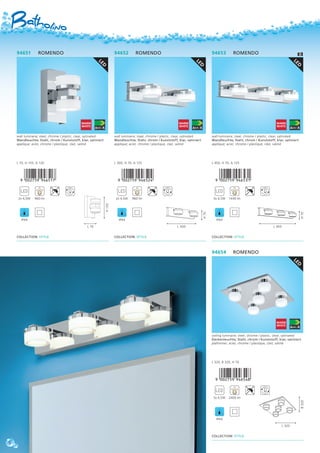 LED
94652 ROMENDO
wall luminaire; steel, chrome / plastic, clear, satinated
Wandleuchte; Stahl, chrom / Kunststoff, klar, satiniert
applique; acier, chrome / plastique, clair, satiné
L 300, H 70, A 125
,!0AC7F9-jegfce!
2x 4,5W 960 lm
IP44
COLLECTION: STYLE
L 300
H70
LED
94651 ROMENDO
wall luminaire; steel, chrome / plastic, clear, satinated
Wandleuchte; Stahl, chrom / Kunststoff, klar, satiniert
applique; acier, chrome / plastique, clair, satiné
L 70, H 155, A 120
,!0AC7F9-jegfbh!
2x 4,5W 960 lm
IP44
COLLECTION: STYLE
L 70
H155
LED
94653 ROMENDO
wall luminaire; steel, chrome / plastic, clear, satinated
Wandleuchte; Stahl, chrom / Kunststoff, klar, satiniert
applique; acier, chrome / plastique, clair, satiné
L 450, H 70, A 125
,!0AC7F9-jegfdb!
3x 4,5W 1440 lm
IP44
COLLECTION: STYLE
L 450
H70
LED
94654 ROMENDO
ceiling luminaire; steel, chrome / plastic, clear, satinated
Deckenleuchte; Stahl, chrom / Kunststoff, klar, satiniert
plafonnier; acier, chrome / plastique, clair, satiné
L 320, B 320, H 70
,!0AC7F9-jegfei!
5x 4,5W 2400 lm
IP44
COLLECTION: STYLE
L 320
B320
6
 