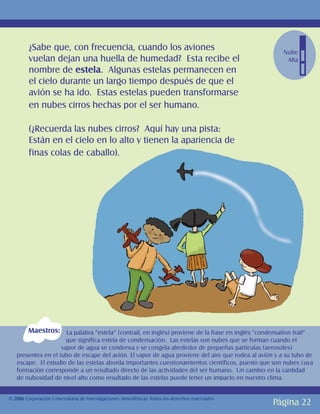 ¿Sabe que, con frecuencia, cuando los aviones                                                Nube
         vuelan dejan una huella de humedad? Esta recibe el                                            Alta
         nombre de estela. Algunas estelas permanecen en
         el cielo durante un largo tiempo después de que el
         avión se ha ido. Estas estelas pueden transformarse
         en nubes cirros hechas por el ser humano.

         (¿Recuerda las nubes cirros? Aquí hay una pista:
         Están en el cielo en lo alto y tienen la apariencia de
         finas colas de caballo).




        Maestros: La palabra “estela” (contrail, en inglés) proviene de la frase en inglés “condensation trail”
                      que significa estela de condensación. Las estelas son nubes que se forman cuando el
                    vapor de agua se condensa y se congela alrededor de pequeñas partículas (aerosoles)
   presentes en el tubo de escape del avión. El vapor de agua proviene del aire que rodea al avión y a su tubo de
   escape. El estudio de las estelas aborda importantes cuestionamientos científicos, puesto que son nubes cuya
   formación corresponde a un resultado directo de las actividades del ser humano. Un cambio en la cantidad
   de nubosidad de nivel alto como resultado de las estelas puede tener un impacto en nuestro clima.


© 2006 Corporación Universitaria de Investigaciones Atmosféricas Todos los derechos reservados
                                                                                                   Página 22
 