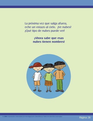 La próxima vez que salga afuera,
                                   eche un vistazo al cielo. ¿Ve nubes?
                                   ¿Qué tipo de nubes puede ver?

                                                ¡Ahora sabe que esas
                                               nubes tienen nombres!




© 2006 Corporación Universitaria de Investigaciones Atmosféricas Todos los derechos reservados
                                                                                                 Página 28
 