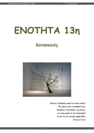 Εκπαιδευτήρια ΓΕΩΡΓΙΟΥ ΖΩΗ E΄ Δημοτικού
Η E΄ Δημοτικού
1
ΕΝΟΤΗΤΑ 13η
Κατασκευές
Αλλά με τις ξόβεργες μπορεί να πιάνεις πουλιά,
δεν πιάνεις ποτέ το κελαηδητό τους.
Χρειάζεται η άλλη βέργα, της μαγείας,
και ποιος μπορεί να την κατασκευάσει
αν δεν του ’χει από μιας αρχής δοθεί;
Οδυσσέας Ελύτης
 