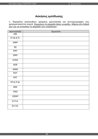 Εκπαιδευτήρια ΓΕΩΡΓΙΟΥ ΖΩΗ E΄ Δημοτικού
Η E΄ Δημοτικού
23
Ασκήσεις εμπέδωσης
1. Παρακάτω ακολουθούν ορισμένα αρκτικόλεξα και συντομογραφίες που
χρησιμοποιούνται συχνά. Σημειώνω τη σημασία όσων γνωρίζω. Ψάχνω στο λεξικό
μου για να εντοπίσω τη σημασία των υπολοίπων:
Αρκτικόλεξο Ερμηνεία
ΑΕΙ
Ε.ΥΔ.Α.Π.
ΑΦΜ
ΕΕ
ΕΜΥ
ΕΜΠ
ΚΤΕΟ
ΔΟΕ
ΜΜΜ
ΕΟΤ
ΕΡΤ
ΥΠ.Ε.Π.Θ.
ΑΕΚ
ΠΑΟ
ΟΣΦΠ
Η.Π.Α.
ΕΛ.ΤΑ.
 