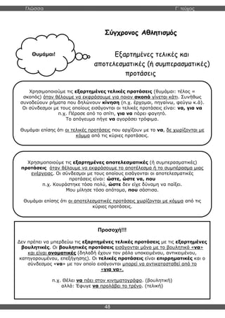 Γλώσσα Γ΄ τεύχος
48
Σύγχρονος Αθλητισμός
Εξαρτημένες τελικές και
αποτελεσματικές (ή συμπερασματικές)
προτάσεις
Χρησιμοποιούμε τις εξαρτημένες τελικές προτάσεις (θυμάμαι: τέλος =
σκοπός) όταν θέλουμε να εκφράσουμε για ποιον σκοπό γίνεται κάτι. Συνήθως
συνοδεύουν ρήματα που δηλώνουν κίνηση (π.χ. έρχομαι, πηγαίνω, φεύγω κ.ά).
Οι σύνδεσμοι με τους οποίους εισάγονται οι τελικές προτάσεις είναι: να, για να
π.χ. Πέρασε από το σπίτι, για να πάρει φαγητό.
Το απόγευμα πήγε να αγοράσει τρόφιμα.
Θυμάμαι επίσης ότι οι τελικές προτάσεις που αρχίζουν με το να, δε χωρίζονται με
κόμμα από τις κύριες προτάσεις.
Θυμάμαι!
Χρησιμοποιούμε τις εξαρτημένες αποτελεσματικές (ή συμπερασματικές)
προτάσεις όταν θέλουμε να εκφράσουμε το αποτέλεσμα ή το συμπέρασμα μιας
ενέργειας. Οι σύνδεσμοι με τους οποίους εισάγονται οι αποτελεσματικές
προτάσεις είναι: ώστε, ώστε να, που
π.χ. Κουράστηκε τόσο πολύ, ώστε δεν είχε δύναμη να παίξει.
Μου μίλησε τόσο απότομα, που σάστισα.
Θυμάμαι επίσης ότι οι αποτελεσματικές προτάσεις χωρίζονται με κόμμα από τις
κύριες προτάσεις.
Προσοχή!!!
Δεν πρέπει να μπερδεύω τις εξαρτημένες τελικές προτάσεις με τις εξαρτημένες
βουλητικές. Οι βουλητικές προτάσεις εισάγονται μόνο με το βουλητικό «να»
και είναι ονοματικές (δηλαδή έχουν τον ρόλο υποκειμένου, αντικειμένου,
κατηγορουμένου, επεξήγησης). Οι τελικές προτάσεις είναι επιρρηματικές και ο
σύνδεσμος «να» με τον οποίο εισάγονται μπορεί να αντικατασταθεί από το
«για να».
π.χ. Θέλει να πάει στον κινηματογράφο. (βουλητική)
αλλά: Έφυγε να προλάβει το τρένο. (τελική)
 