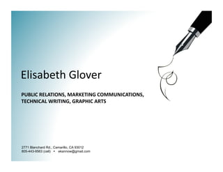 Elisabeth Glover 
PUBLIC RELATIONS, MARKETING COMMUNICATIONS, 
TECHNICAL WRITING, GRAPHIC ARTS 




2771 Blanchard Rd., Camarillo, CA 93012
805-443-9563 (cell)  ekannow@gmail.com
 