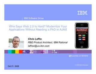 ®




               IBM Software Group


 Who Says Web 2.0 Is Hard? Modernize Your
 Applications Without Needing a PhD in AJAX


                  Chris Laffra
                  RBD Product Architect, IBM Rational
                  laffrac@us.ibm.com




                                                        © 2005 IBM Corporation
Oct 21, 2008
 