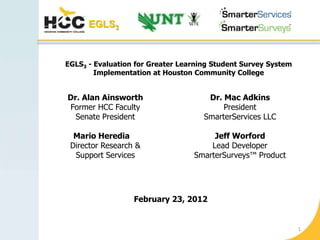 EGLS3



EGLS3 - Evaluation for Greater Learning Student Survey System
        Implementation at Houston Community College


Dr. Alan Ainsworth                    Dr. Mac Adkins
Former HCC Faculty                        President
  Senate President                   SmarterServices LLC

  Mario Heredia                        Jeff Worford
 Director Research &                  Lead Developer
  Support Services                SmarterSurveys™ Product




                  February 23, 2012


                                                                1
 