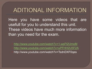 Here you have some videos that are 
usefull for you to understand this unit. 
These videos have much more information 
than you need for the exam. 
 http://www.youtube.com/watch?v=1-wsFt2UmoM 
 http://www.youtube.com/watch?v=uPFHH2U5F2A 
 http://www.youtube.com/watch?v=TsdnDXF0qes 
 