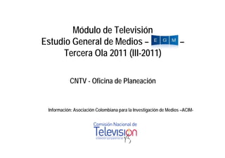 Módulo de Televisión
Estudio General de Medios –                                        –
     Tercera Ola 2011 (III-2011)

           CNTV - Ofi i d Pl
                  Oficina de Planeación
                                    ió


 Información: Asociación Colombiana para la Investigación de Medios –ACIM-
 