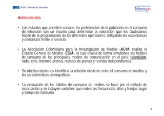 EGM III-2011 Módulo de Televisión



   Antecedentes

   • Los estudios que permiten conocer las preferencias de la población en el consumo
     de televisión son un insumo para determinar la valoración que los ciudadanos
     hacen de la programación de los diferentes operadores, reflejando las expectativas
     y demandas frente al servicio.

   • La Asociación Colombiana para la Investigación de Medios -ACIM- realiza el
     Estudio General de Medios -EGM-, el cual evalúa de forma simultánea los hábitos
     de consumo de los principales medios de comunicación en el país: televisióntelevisión,
     radio, cine, Internet, prensa, revistas de prensa y revistas independientes.

   • Su objetivo básico es identificar la relación existente entre el consumo de medios y
     las características demográficas.

   • La evaluación de los hábitos de consumo de medios se hace por el método de
     recordación y se incluyen variables que miden las frecuencias, días y franjas, lugar
     y tiempo de consumo.


                                                                                              3
 