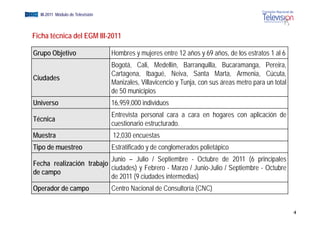 EGM III-2011 Módulo de Televisión



  Ficha técnica del EGM III-2011

  Grupo Objetivo                    Hombres y mujeres entre 12 años y 69 años, de los estratos 1 al 6
                                    Bogotá, Cali, Medellín, Barranquilla, Bucaramanga, Pereira,
                                    Cartagena, Ibagué, Neiva, Santa Marta, Armenia, Cúcuta,
  Ciudades
                                    Manizales, Villavicencio y Tunja, con sus áreas metro para un total
                                    de 50 municipios
  Universo                          16,959,000 individuos
                                    Entrevista
                                    E t i t personall cara a cara en h
                                                                     hogares con aplicación d
                                                                                   li ió de
  Técnica
                                    cuestionario estructurado.
  Muestra                           12,030 encuestas
                                      ,
  Tipo de muestreo                  Estratificado y de conglomerados polietápico
                            Junio – Julio / Septiembre - Octubre de 2011 (6 principales
  Fecha realización trabajo
                            ciudades) y Febrero - Marzo / Junio-Julio / Septiembre - Octubre
  de campo
                            de 2011 (9 ciudades intermedias)
  Operador de campo                 Centro Nacional de Consultoría (CNC)


                                                                                                          4
 