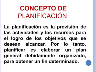 CONCEPTO DE
PLANIFICACIÓN
La planificación es la previsión de
las actividades y los recursos para
el logro de los objetivos que se
desean alcanzar. Por lo tanto,
planificar es elaborar un plan
general debidamente organizado,
para obtener un fin determinado.
 