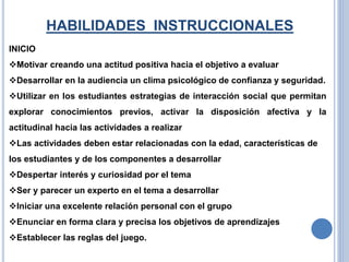 HABILIDADES INSTRUCCIONALES
INICIO
Motivar creando una actitud positiva hacia el objetivo a evaluar
Desarrollar en la audiencia un clima psicológico de confianza y seguridad.
Utilizar en los estudiantes estrategias de interacción social que permitan
explorar conocimientos previos, activar la disposición afectiva y la
actitudinal hacia las actividades a realizar
Las actividades deben estar relacionadas con la edad, características de
los estudiantes y de los componentes a desarrollar
Despertar interés y curiosidad por el tema
Ser y parecer un experto en el tema a desarrollar
Iniciar una excelente relación personal con el grupo
Enunciar en forma clara y precisa los objetivos de aprendizajes
Establecer las reglas del juego.
 
