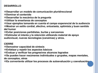 DESARROLLO
Desarrollar un modelo de comunicación pluridireccional
Dominar el contenido
Desarrollar la mecánica de la pregunta
Utilizar la enseñanza de conceptos
Usar ejemplos tomando en cuenta el campo experencial de la audiencia
Mostrar un estilo cordial, afectivo, entusiasta, optimista y buen sentido
del humor
Evitar posiciones partidistas, burlas y sarcasmos
Estimular el interés y la retención utilizando material de apoyo
audiovisual, nuevas tecnologías (canaimas) y otros.
CIERRE
Demostrar capacidad de síntesis
Enfatizar y repetir los aspectos básicos
Evaluar y verificar los progresivos alcances logrados
Se pueden hacer resúmenes individuales o grupales, mapas mentales,
de conceptos, otros
Es conveniente utilizar los procesos de autoevaluación y coevaluación
 