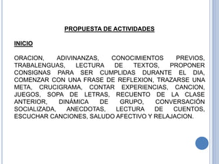 PROPUESTA DE ACTIVIDADES
INICIO
ORACION, ADIVINANZAS, CONOCIMIENTOS PREVIOS,
TRABALENGUAS, LECTURA DE TEXTOS, PROPONER
CONSIGNAS PARA SER CUMPLIDAS DURANTE EL DIA,
COMENZAR CON UNA FRASE DE REFLEXION, TRAZARSE UNA
META, CRUCIGRAMA, CONTAR EXPERIENCIAS, CANCION,
JUEGOS, SOPA DE LETRAS, RECUENTO DE LA CLASE
ANTERIOR, DINÁMICA DE GRUPO, CONVERSACIÓN
SOCIALIZADA, ANECDOTAS, LECTURA DE CUENTOS,
ESCUCHAR CANCIONES, SALUDO AFECTIVO Y RELAJACION.
 
