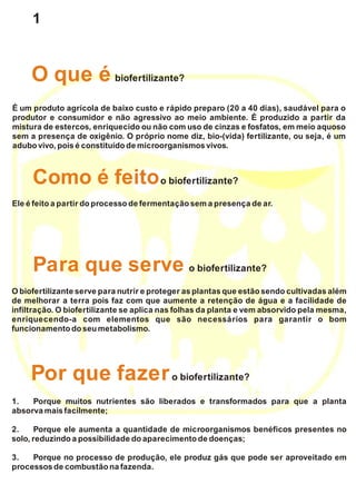 É um produto agrícola de baixo custo e rápido preparo (20 a 40 dias), saudável para o
produtor e consumidor e não agressivo ao meio ambiente. É produzido a partir da
mistura de estercos, enriquecido ou não com uso de cinzas e fosfatos, em meio aquoso
sem a presença de oxigênio. O próprio nome diz, bio-(vida) fertilizante, ou seja, é um
adubo vivo, pois é constituído de microorganismos vivos.
Ele é feito a partirdo processo de fermentação sema presença de ar.
Como é feitoo biofertilizante?
O biofertilizante serve para nutrir e proteger as plantas que estão sendo cultivadas além
de melhorar a terra pois faz com que aumente a retenção de água e a facilidade de
infiltração. O biofertilizante se aplica nas folhas da planta e vem absorvido pela mesma,
enriquecendo-a com elementos que são necessários para garantir o bom
funcionamento doseu metabolismo.
Para que serve o biofertilizante?
O que é biofertilizante?
1. Porque muitos nutrientes são liberados e transformados para que a planta
absorva maisfacilmente;
2. Porque ele aumenta a quantidade de microorganismos benéficos presentes no
solo,reduzindo a possibilidade do aparecimento de doenças;
3. Porque no processo de produção, ele produz gás que pode ser aproveitado em
processos de combustão na fazenda.
Por que fazero biofertilizante?
1
 