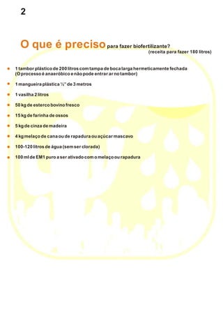 2
1 tamborplástico de 200 litroscomtampa de boca larga hermeticamente fechada
(Oprocesso é anaeróbico e não pode entrar ar notambor)
1 mangueira plástica ½”de 3 metros
1 vasilha 2 litros
50 kgde esterco bovinofresco
15 kgde farinha de ossos
5 kgde cinza de madeira
4 kgmelaço de cana oude rapadura ouaçúcar mascavo
100-120 litrosde água (semser clorada)
100 mlde EM1 puroa ser ativado comomelaço ourapadura
O que é precisopara fazer biofertilizante?
(receita para fazer 180 litros)
 