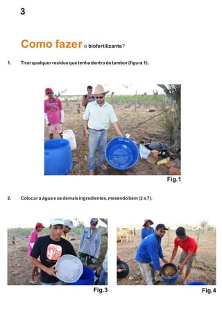 3
1. Tirar qualquer resíduo que tenha dentrodotambor(figura 1).
2. Colocar a água e osdemais ingredientes,mexendo bem(2 a 7).
Como fazero biofertilizante?
Fig.1
Fig.3 Fig.4
 
