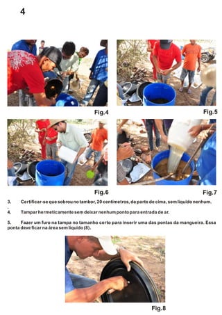 Fig.4 Fig.5
Fig.6 Fig.7
Fig.8
3. Certificar-se que sobrounotambor,20 centímetros,da parte de cima, semlíquidonenhum.
.
4. Tampar hermeticamente semdeixar nenhumpontopara entrada de ar.
5. Fazer um furo na tampa no tamanho certo para inserir uma das pontas da mangueira. Essa
ponta deve ficar na área semlíquido(8).
4
 