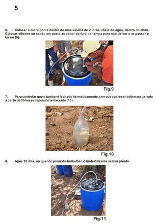 8. Após 30 dias, ou quando parar de borbulhar, o biofertilizante estará pronto.
6. Colocar a outra ponta dentro de uma vasilha de 2 litros, cheia de água, dentro do chão.
Colocar silicone ou sabão em pasta ao redor do furo da tampa para não deixar o ar passar e
lacrar (9).
7. Para controlar que o tambor é fechado hermeticamente, tem que aparecer bolhas na garrafa
a partirde 25 horas depoisde ter lacrado (10).
Fig.9
Fig.10
Fig.11
5
 