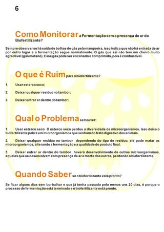 a Fermentação sema presença de ar do
Sempre observar se há saída de bolhas de gás pela mangueira, isso indica que não há entrada de ar
por outro lugar e a fermentação segue normalmente. O gás que sai não tem um cheiro muito
agradável (gás metano). Esse gás pode ser encanado e comprimido,poisé combustível.
para obiofertilizante?
1. Usaresterco seco;
2. Deixar qualquer resíduo notambor;
3. Deixar entrar ar dentrodotambor;
se houver:
1. Usar esterco seco O esterco seco perdeu a diversidade de microorganismos. Isso deixa o
biofertilizante pobre emmicroorganismosque venham dotratodigestivodosanimais.
2. Deixar qualquer resíduo no tambor dependendo do tipo de resíduo, ele pode matar os
microorganismos,alterando a fermentação e a qualidade doprodutofinal.
3. Deixar entrar ar dentro do tambor haverá desenvolvimento de outros microorganismos,
aqueles que se desenvolvemcompresença de ar e morte dosoutros,perdendo obiofertilizante.
se obiofertilizante está pronto?
Se ficar alguns dias sem borbulhar e que já tenha passado pelo menos uns 20 dias, é porque o
processo de fermentação está terminado e obiofertilizante está pronto.
ComoMonitorar
Oque é Ruim
Qual oProblema
Quando Saber
Biofertilizante?
6
 