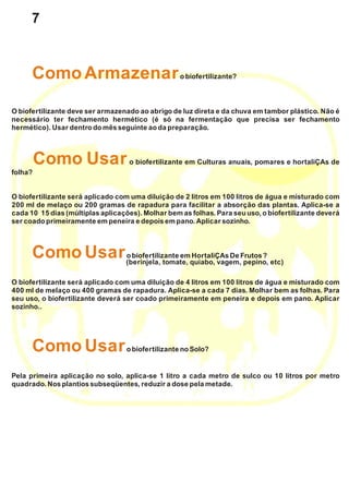 obiofertilizante?
O biofertilizante deve ser armazenado ao abrigo de luz direta e da chuva em tambor plástico. Não é
necessário ter fechamento hermético (é só na fermentação que precisa ser fechamento
hermético). Usardentrodomêsseguinte ao da preparação.
o biofertilizante em Culturas anuais, pomares e hortaliÇAs de
folha?
O biofertilizante será aplicado com uma diluição de 2 litros em 100 litros de água e misturado com
200 ml de melaço ou 200 gramas de rapadura para facilitar a absorção das plantas. Aplica-se a
cada 10 15 dias (múltiplas aplicações). Molhar bem as folhas. Para seu uso, o biofertilizante deverá
ser coado primeiramente empeneira e depoisempano.Aplicar sozinho.
obiofertilizante emHortaliÇAs De Frutos?
O biofertilizante será aplicado com uma diluição de 4 litros em 100 litros de água e misturado com
400 ml de melaço ou 400 gramas de rapadura. Aplica-se a cada 7 dias. Molhar bem as folhas. Para
seu uso, o biofertilizante deverá ser coado primeiramente em peneira e depois em pano. Aplicar
sozinho..
obiofertilizante noSolo?
Pela primeira aplicação no solo, aplica-se 1 litro a cada metro de sulco ou 10 litros por metro
quadrado.Nosplantios subseqüentes,reduzir a dose pela metade.
ComoArmazenar
Como Usar
ComoUsar
ComoUsar
(berinjela, tomate, quiabo, vagem, pepino, etc)
7
 