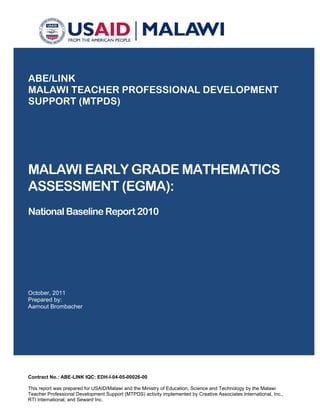 ABE/LINK
MALAWI TEACHER PROFESSIONAL DEVELOPMENT
SUPPORT (MTPDS)
MALAWI EARLY GRADE MATHEMATICS
ASSESSMENT (EGMA):
National Baseline Report 2010
October, 2011
Prepared by:
Aarnout Brombacher
Contract No.: ABE-LINK IQC: EDH-I-04-05-00026-00
This report was prepared for USAID/Malawi and the Ministry of Education, Science and Technology by the Malawi
Teacher Professional Development Support (MTPDS) activity implemented by Creative Associates International, Inc.,
RTI International, and Seward Inc.
 