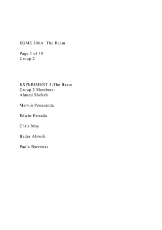 EGME 306A The Beam
Page 1 of 18
Group 2
EXPERIMENT 3:The Beam
Group 2 Members:
Ahmed Shehab
Marvin Penaranda
Edwin Estrada
Chris May
Bader Alrwili
Paola Barcenas
 