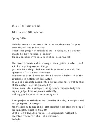 EGME 431 Term Project
Jake Bailey, CSU Fullerton
Spring 2016
This document serves to set forth the requirements for your
term project, and the criteria
which such project submissions shall be judged. This outline
should be the first point of inquiry
for any questions you may have about your project.
The project consists of a thorough investigation, analysis, and
set of design improvement sug-
gestions for a simplified automobile suspension model. The
dynamics of this model are rather
complex: as such, I have provided a detailed derivation of the
equations of motion for this system
to you in a separate document. Your responsibility will be that
of the analyst: use the provided dy-
namic models to investigate the system’s response to typical
inputs, judge these responses critically,
and suggest improvements to the system.
Your project submissions shall consist of a single analysis and
design report. The project
report shall be turned in no later than the final class meeting of
the semester, which is May 10,
2016 at 7:00 PM. As always, late assignments will not be
accepted. The report shall, at a minimum,
include:
 