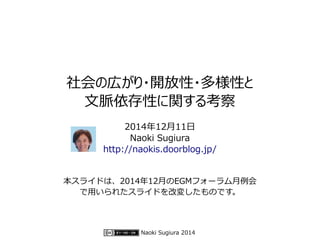 社会の広がり・開放性・多様性と 
文脈依存性に関する考察 
2014年12月11日 
Naoki Sugiura 
http://naokis.doorblog.jp/ 
本スライドは、2014年12月のEGMフォーラム月例会 
で用いられたスライドを改変したものです。 
Naoki Sugiura 2014 
 