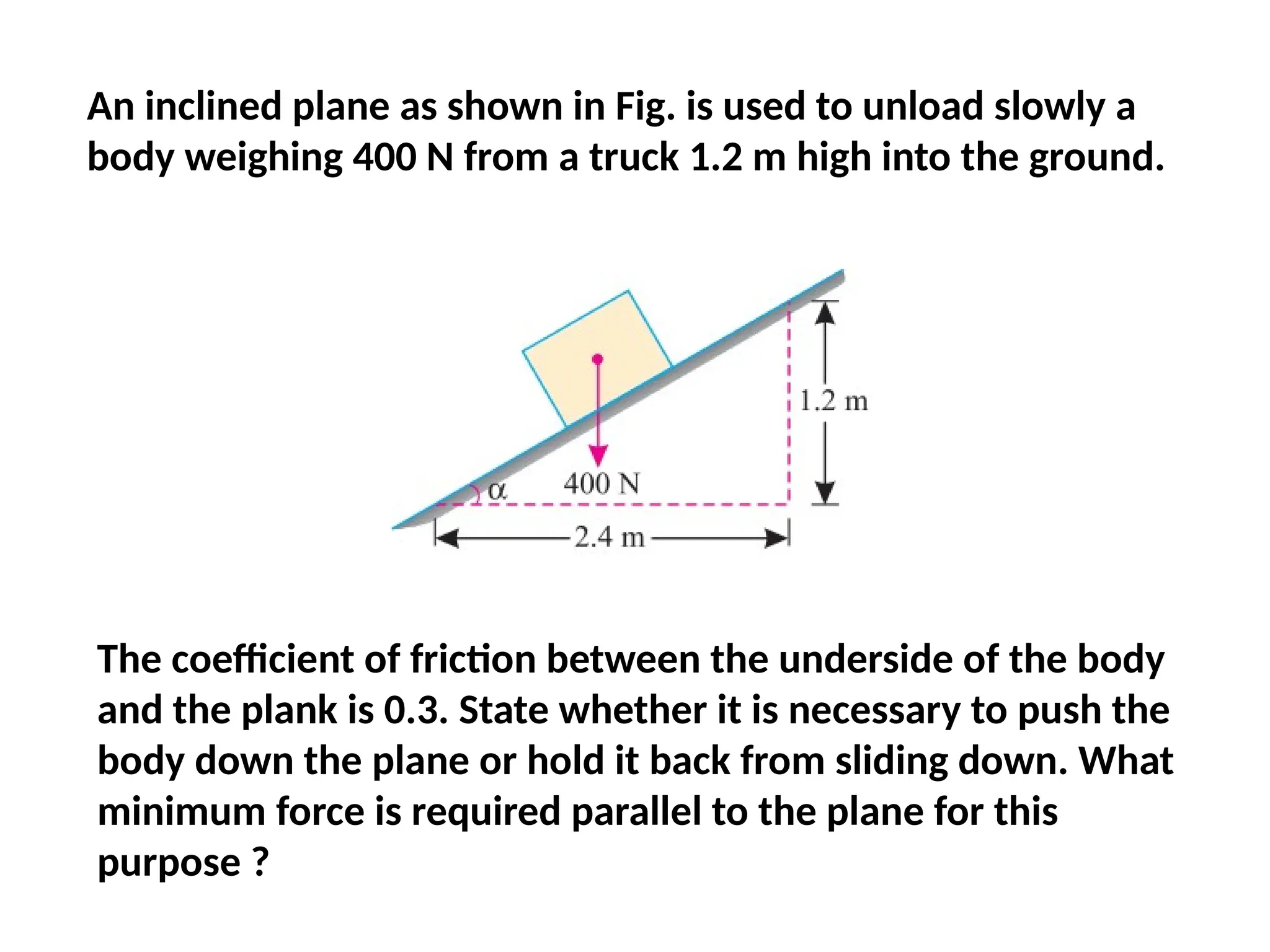An inclined plane as shown in Fig. is used to unload slowly a
body weighing 400 N from a truck 1.2 m high into the ground.
The coefficient of friction between the underside of the body
and the plank is 0.3. State whether it is necessary to push the
body down the plane or hold it back from sliding down. What
minimum force is required parallel to the plane for this
purpose ?
 