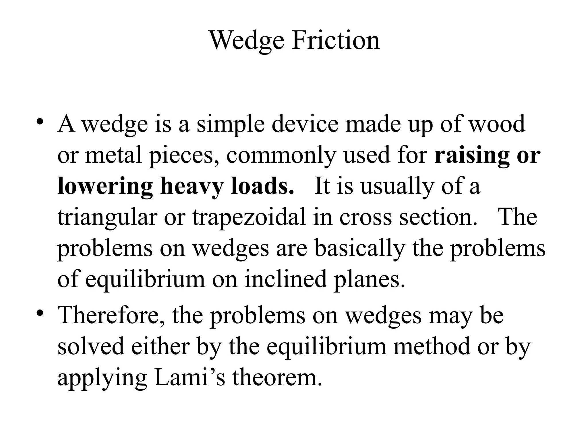Wedge Friction
• A wedge is a simple device made up of wood
or metal pieces, commonly used for raising or
lowering heavy loads. It is usually of a
triangular or trapezoidal in cross section. The
problems on wedges are basically the problems
of equilibrium on inclined planes.
• Therefore, the problems on wedges may be
solved either by the equilibrium method or by
applying Lami’s theorem.
 