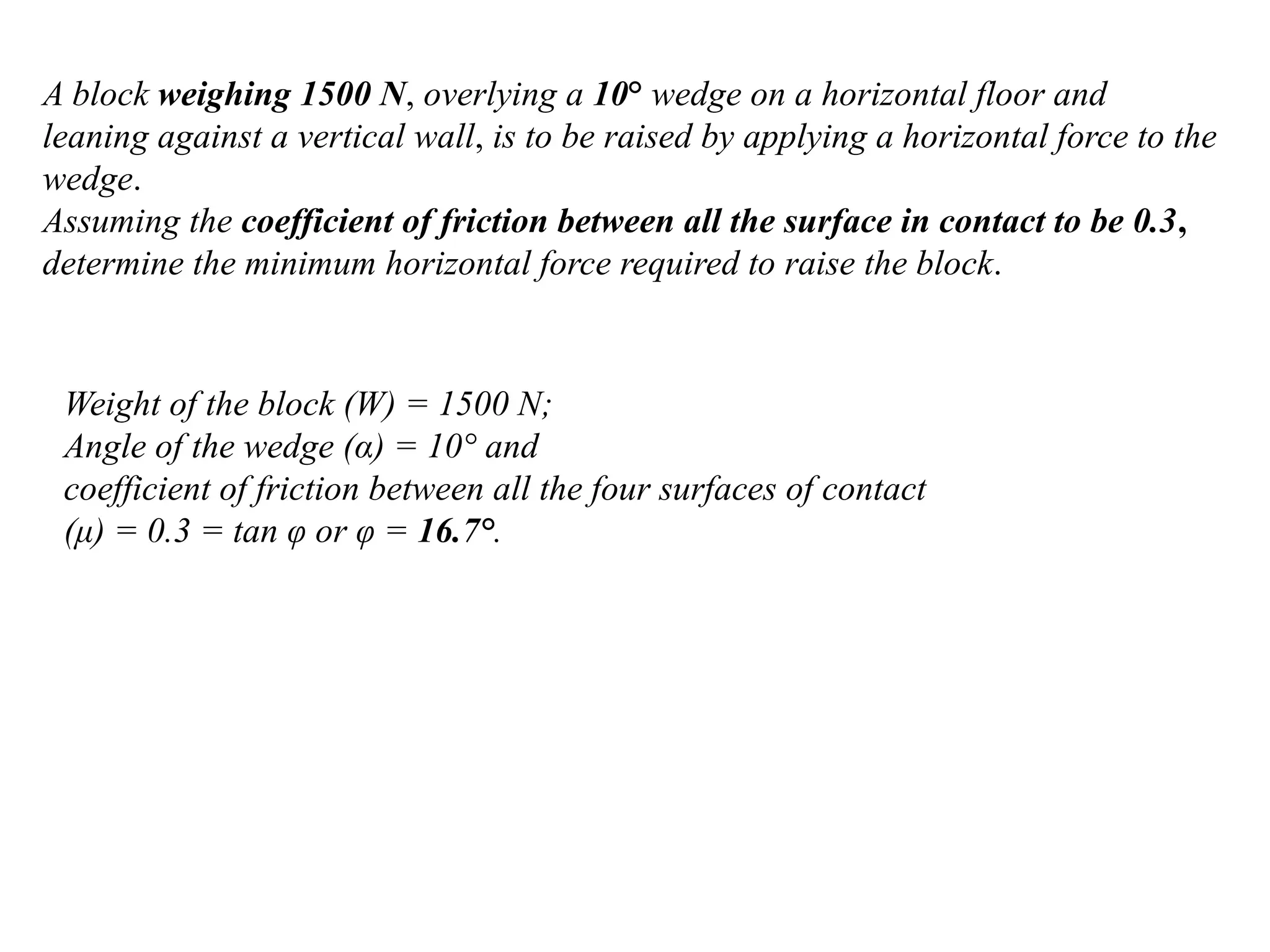 A block weighing 1500 N, overlying a 10° wedge on a horizontal floor and
leaning against a vertical wall, is to be raised by applying a horizontal force to the
wedge.
Assuming the coefficient of friction between all the surface in contact to be 0.3,
determine the minimum horizontal force required to raise the block.
Weight of the block (W) = 1500 N;
Angle of the wedge (α) = 10° and
coefficient of friction between all the four surfaces of contact
(μ) = 0.3 = tan φ or φ = 16.7°.
 