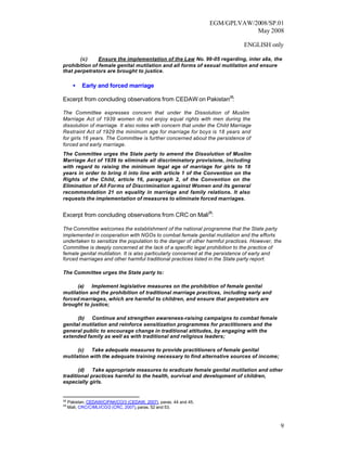 EGM/GPLVAW/2008/SP.01
                                                                               May 2008

                                                                             ENGLISH only

       (c)     Ensure the implementation of the Law No. 99-05 regarding, inter alia, the
prohibition of female genital mutilation and all forms of sexual mutilation and ensure
that perpetrators are brought to justice.

       •   Early and forced marriage

Excerpt from concluding observations from CEDAW on Pakistan28:

The Committee expresses concern that under the Dissolution of Muslim
Marriage Act of 1939 women do not enjoy equal rights with men during the
dissolution of marriage. It also notes with concern that under the Child Marriage
Restraint Act of 1929 the minimum age for marriage for boys is 18 years and
for girls 16 years. The Committee is further concerned about the persistence of
forced and early marriage.
The Committee urges the State party to amend the Dissolution of Muslim
Marriage Act of 1939 to eliminate all discriminatory provisions, including
with regard to raising the minimum legal age of marriage for girls to 18
years in order to bring it into line with article 1 of the Convention on the
Rights of the Child, article 16, paragraph 2, of the Convention on the
Elimination of All Forms of Discrimination against Women and its general
recommendation 21 on equality in marriage and family relations. It also
requests the implementation of measures to eliminate forced marriages.


Excerpt from concluding observations from CRC on Mali29:

The Committee welcomes the establishment of the national programme that the State party
implemented in cooperation with NGOs to combat female genital mutilation and the efforts
undertaken to sensitize the population to the danger of other harmful practices. However, the
Committee is deeply concerned at the lack of a specific legal prohibition to the practice of
female genital mutilation. It is also particularly concerned at the persistence of early and
forced marriages and other harmful traditional practices listed in the State party report.

The Committee urges the State party to:

      (a) Implement legislative measures on the prohibition of female genital
mutilation and the prohibition of traditional marriage practices, including early and
forced marriages, which are harmful to children, and ensure that perpetrators are
brought to justice;

      (b) Continue and strengthen awareness-raising campaigns to combat female
genital mutilation and reinforce sensitization programmes for practitioners and the
general public to encourage change in traditional attitudes, by engaging with the
extended family as well as with traditional and religious leaders;

      (c) Take adequate measures to provide practitioners of female genital
mutilation with the adequate training necessary to find alternative sources of income;

       (d) Take appropriate measures to eradicate female genital mutilation and other
traditional practices harmful to the health, survival and development of children,
especially girls.


28
     Pakistan, CEDAW/C/PAK/CO/3 (CEDAW, 2007), paras. 44 and 45.
29
     Mali, CRC/C/MLI/CO/2 (CRC, 2007), paras. 52 and 53.



                                                                                            9
 
