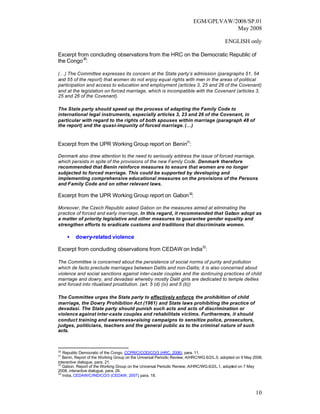 EGM/GPLVAW/2008/SP.01
                                                                                      May 2008

                                                                                           ENGLISH only

Excerpt from concluding observations from the HRC on the Democratic Republic of
the Congo 30:

(…) The Committee expresses its concern at the State party’s admission (paragraphs 51, 54
and 55 of the report) that women do not enjoy equal rights with men in the areas of political
participation and access to education and employment (articles 3, 25 and 26 of the Covenant)
and at the legislation on forced marriage, which is incompatible with the Covenant (articles 3,
25 and 26 of the Covenant).

The State party should speed up the process of adapting the Family Code to
international legal instruments, especially articles 3, 23 and 26 of the Covenant, in
particular with regard to the rights of both spouses within marriage (paragraph 48 of
the report) and the quasi-impunity of forced marriage. (…)


Excerpt from the UPR Working Group report on Benin31:

Denmark also drew attention to the need to seriously address the issue of forced marriage,
which persists in spite of the provisions of the new Family Code. Denmark therefore
recommended that Benin reinforce measures to ensure that women are no longer
subjected to forced marriage. This could be supported by developing and
implementing comprehensive educational measures on the provisions of the Persons
and Family Code and on other relevant laws.

Excerpt from the UPR Working Group report on Gabon 32:

Moreover, the Czech Republic asked Gabon on the measures aimed at eliminating the
practice of forced and early marriage. In this regard, it recommended that Gabon adopt as
a matter of priority legislative and other measures to guarantee gender equality and
strengthen efforts to eradicate customs and traditions that discriminate women.

     •   dowry-related violence

Excerpt from concluding observations from CEDAW on India33:

The Committee is concerned about the persistence of social norms of purity and pollution
which de facto preclude marriages between Dalits and non-Dalits; it is also concerned about
violence and social sanctions against inter-caste couples and the continuing practices of child
marriage and dowry, and devadasi whereby mostly Dalit girls are dedicated to temple deities
and forced into ritualised prostitution. (art. 5 (d) (iv) and 5 (b))

The Committee urges the State party to effectively enforce the prohibition of child
marriage, the Dowry Prohibition Act (1961) and State laws prohibiting the practice of
devadasi. The State party should punish such acts and acts of discrimination or
violence against inter-caste couples and rehabilitate victims. Furthermore, it should
conduct training and awareness-raising campaigns to sensitize police, prosecutors,
judges, politicians, teachers and the general public as to the criminal nature of such
acts.



30
   Republic Democratic of the Congo, CCPR/C/COD/CO/3 (HRC, 2006), para. 11.
31
   Benin, Report of the Working Group on the Universal Periodic Review, A/HRC/WG.6/2/L.5, adopted on 9 May 2008,
interactive dialogue, para. 21.
32
   Gabon, Report of the Working Group on the Universal Periodic Review, A/HRC/WG.6/2/L.1, adopted on 7 May
2008, interactive dialogue, para. 26.
33
   India, CEDAW/C/IND/CO/3 (CEDAW, 2007) para. 18.
                                             ,



                                                                                                            10
 
