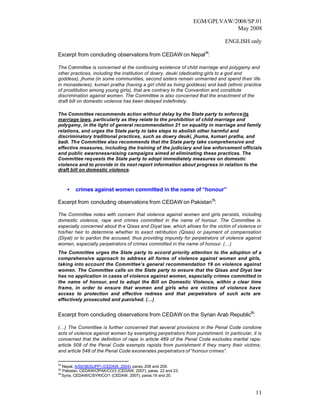 EGM/GPLVAW/2008/SP.01
                                                                              May 2008

                                                                              ENGLISH only

Excerpt from concluding observations from CEDAW on Nepal34:

The Committee is concerned at the continuing existence of child marriage and polygamy and
other practices, including the institution of dowry, deuki (dedicating girls to a god and
goddess), jhuma (in some communities, second sisters remain unmarried and spend their life
in monasteries), kumari pratha (having a girl child as living goddess) and badi (ethnic practice
of prostitution among young girls), that are contrary to the Convention and constitute
discrimination against women. The Committee is also concerned that the enactment of the
draft bill on domestic violence has been delayed indefinitely.

The Committee recommends action without delay by the State party to enforce its
marriage laws, particularly as they relate to the prohibition of child marriage and
polygamy, in the light of general recommendation 21 on equality in marriage and family
relations, and urges the State party to take steps to abolish other harmful and
discriminatory traditional practices, such as dowry deuki, jhuma, kumari pratha, and
badi. The Committee also recommends that the State party take comprehensive and
effective measures, including the training of the judiciary and law enforcement officials
and public awareness-raising campaigns aimed at eliminating these practices. The
Committee requests the State party to adopt immediately measures on domestic
violence and to provide in its next report information about progress in relation to the
draft bill on domestic violence.



     •   crimes against women committed in the name of “honour”

Excerpt from concluding observations from CEDAW on Pakistan35:

The Committee notes with concern that violence against women and girls persists, including
domestic violence, rape and crimes committed in the name of honour. The Committee is
especially concerned about th e Qisas and Diyat law, which allows for the victim of violence or
his/her heir to determine whether to exact retribution (Qisas) or payment of compensation
(Diyat) or to pardon the accused, thus providing impunity for perpetrators of violence against
women, especially perpetrators of crimes committed in the name of honour. (…)
The Committee urges the State party to accord priority attention to the adoption of a
comprehensive approach to address all forms of violence against women and girls,
taking into account the Committee’s general recommendation 19 on violence against
women. The Committee calls on the State party to ensure that the Qisas and Diyat law
has no application in cases of violence against women, especially crimes committed in
the name of honour, and to adopt the Bill on Domestic Violence, within a clear time
frame, in order to ensure that women and girls who are victims of violence have
access to protection and effective redress and that perpetrators of such acts are
effectively prosecuted and punished. (…)


Excerpt from concluding observations from CEDAW on the Syrian Arab Republic36:

(…) The Committee is further concerned that several provisions in the Penal Code condone
acts of violence against women by exempting perpetrators from punishment. In particular, it is
concerned that the definition of rape in article 489 of the Penal Code excludes marital rape;
article 508 of the Penal Code exempts rapists from punishment if they marry their victims;
and article 548 of the Penal Code exonerates perpetrators of “honour crimes”.

34
   Nepal, A/59/38(SUPP) (CEDAW, 2004), paras. 208 and 209.
35
   Pakistan, CEDAW/C /PAK/CO/3 (CEDAW, 2007), paras. 22 and 23.
36
   Syria, CEDAW/C/SYR/CO/1 (CEDAW, 2007), paras.19 and 20.



                                                                                             11
 