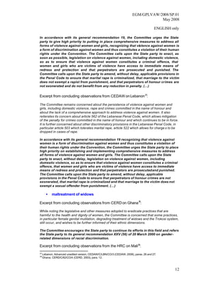 EGM/GPLVAW/2008/SP.01
                                                                                    May 2008

                                                                                        ENGLISH only

In accordance with its general recommendation 19, the Committee urges the State
party to give high priority to putting in place comprehensive measures to address all
forms of violence against women and girls, recognizing that violence against women is
a form of discrimination against women and thus constitutes a violation of their human
rights under the Convention. The Committee calls upon the State party to enact, as
soon as possible, legislation on violence against women, including domestic violence,
so as to ensure that violence against women constitutes a criminal offence, that
women and girls who are victims of violence have access to immediate means of
redress and protection and that perpetrators are prosecuted and punished. The
Committee calls upon the State party to amend, without delay, applicable provisions in
the Penal Code to ensure that marital rape is criminalized, that marriage to the victim
does not exempt a rapist from punishment, and that perpetrators of honour crimes are
not exonerated and do not benefit from any reduction in penalty. (…)


Excerpt from concluding observations from CEDAW on Lebanon 37:

The Committee remains concerned about the persistence of violence against women and
girls, including domestic violence, rape and crimes committed in the name of honour and
about the lack of a comprehensive approach to address violence against women. It also
reiterates its concern about article 562 of the Lebanese Penal Code, which allows mitigation
of the penalty for crimes committed in the name of honour and which continues to be in force.
It is further concerned about other discriminatory provisions in the Lebanese Penal Code, in
particular article 503 which tolerates marital rape, article 522 which allows for charge s to be
dropped in cases of rape.

In accordance with its general recommendation 19 recognizing that violence against
women is a form of discrimination against women and thus constitutes a violation of
their human rights under the Convention, the Committee urges the State party to place
high priority on establishing and implementing comprehensive measures to address
all forms of violence against women and girls. The Committee calls upon the State
party to enact, without delay, legislation on violence against women, including
domestic violence, so as to ensure that violence against women constitutes a criminal
offence, that women and girls who are victims of violence have access to immediate
means of redress and protection and that perpetrators are prosecuted and punished.
The Committee calls upon the State party to amend, without delay, applicable
provisions in the Penal Code to ensure that perpetrators of honour crimes are not
exonerated, that marital rape is criminalized and that marriage to the victim does not
exempt a sexual offender from punishment. (…)

       •    maltreatment of widows

Excerpt from concluding observations from CERD on Ghana 38:

While noting the legislative and other measures adopted to eradicate practices that are
harmful to the health and dignity of women, the Committee is concerned that some practices,
in particular female genital mutilation, degrading treatment of widows and the Trokosi system,
still occur, and wishes to be further informed of their ethnic dimensions.

The Committee encourage s the State party to continue its efforts in this field and refers
the State party to its general recommendation XXV (56) of 20 March 2000 on gender-
related dimensions of racial discrimination.

Excerpt from concluding observations from the HRC on Mali39:
37
     Lebanon, Advanced unedited version, CEDAW/C/LBN/CO/3 (CEDAW, 2008), paras. 26 and 27.
38
     Ghana, CERD/C/62/CO/4 (CERD, 2003), para. 12.



                                                                                                  12
 