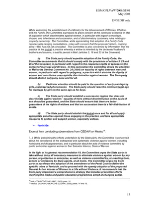 EGM/GPLVAW/2008/SP.01
                                                                             May 2008

                                                                           ENGLISH only


While welcoming the establishment of a Ministry for the Advancement of Women, Children
and the Family, the Committee expresses its grave concern at the continued existence in Mali
of legislation which discriminates against women, in particular with regard to marriage,
divorce, and inheritance and succession, and of discriminatory customary rules relating to
property ownership. The Committee, while appreciating that adoption of a Family Code
requires wide-ranging consultations, notes with concern that the proposed reform, ongoing
since 1998, has not yet concluded. The Committee is also concerned by information that the
practice of the levirat, a practice whereby a widow is inherited by the deceased husband’s
brothers and cousins, is said to persist in Mali (articles 3, 16 and 23 of the Covenant).

        (a)     The State party should expedite adoption of the Family Code; the
Committee recommends that it should comply with the provisions of articles 3, 23 and
26 of the Covenant, in particular with r egard to the respective rights of spouses in the
context of marriage and divorce. In this connection the Committee draws the attention
of Mali to its General Comment No. 28 (2000) on equality of rights between men and
women, in particular with regard to polygamy, a practice which violates the dignity of
women and constitutes unacceptable discrimination against women. The State party
should abolish polygamy once and for all.

         (b)    Particular attention should be paid to the question of early marriage by
girls, a widespread phenomenon. The State party should raise the minimum legal age
for marriage by girls to the same age as for boys.

        (c)   The State party should establish a succession regime that does not
discriminate against women: equality of heirs without discrimination on the basis of
sex should be guaranteed, and the State should ensure that there are better
guarantees of the rights of widows and that on succession there is a fair distribution of
assets.

       (d)    The State party should abolish the levirat once and for all and apply
appropriate penalties against those engaging in the practice, and take appropriate
measures to protect and support women, especially widows.

       •    femicide

Excerpt from concluding observations from CEDAW on Mexico 40:

(…) While welcoming the efforts undertaken by the State party, the Committee is concerned
about the persistence of the widespread and systematic violence against women, including
homicides and disappearances, and in particular about the acts of violence committed by
public authorities against women in San Salvador Atenco, State of Mexico.

In the light of its general recommendation 19, the Committee urges the State party to
take without delay all necessary measures to eliminate violence against women by any
person, organization or enterprise, as well as violence committed by, or resulting from,
actions or omissions by State agents, at all levels. The Committee urges the State
party to accelerate the adoption of the amendment of the Penal Code to define the
specific crime of femicide, and to proceed with the speedy adoption of the proposed
General Act on Access of Women to a Life without Violence. It recommends that the
State party implement a comprehensive strategy that includes prevention efforts
involving the media and public education programmes aimed at changing social,

39
     Mali, CCPR/CO/77/MLI (HRC, 2003), para. 10.
40
     Mexico, CEDAW/C/MEX/CO/6 (CEDAW, 2006), paras. 14 and 15.




                                                                                         13
 