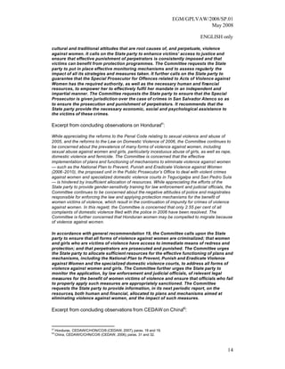EGM/GPLVAW/2008/SP.01
                                                                               May 2008

                                                                                ENGLISH only

cultural and traditional attitudes that are root causes of, and perpetuate, violence
against women. It calls on the State party to enhance victims’ access to justice and
ensure that effective punishment of perpetrators is consistently imposed and that
victims can benefit from protection programmes. The Committee requests the State
party to put in place effective monitoring mechanisms and to assess regularly the
impact of all its strategies and measures taken. It further calls on the State party to
guarantee that the Special Prosecutor for Offences related to Acts of Violence against
Women has the required authority, as well as the necessary human and financial
resources, to empower her to effectively fulfil her mandate in an independent and
impartial manner. The Committee requests the State party to ensure that the Special
Prosecutor is given jurisdiction over the case of crimes in San Salvador Atenco so as
to ensure the prosecution and punishment of perpetrators. It recommends that the
State party provide the necessary economic, social and psychological assistance to
the victims of these crimes.

Excerpt from concluding observations on Honduras41:

While appreciating the reforms to the Penal Code relating to sexual violence and abuse of
2005, and the reforms to the Law on Domestic Violence of 2006, the Committee continues to
be concerned about the prevalence of many forms of violence against women, including
sexual abuse against women and girls, particularly incestuous abuse of girls, as well as rape,
domestic violence and femicide. The Committee is concerned that the effective
implementation of plans and functioning of mechanisms to eliminate violence against women
— such as the National Plan to Prevent, Punish and Eradicate Violence against Women
(2006 -2010), the proposed unit in the Public Prosecutor’s Office to deal with violent crimes
against women and specialized domestic violence courts in Tegucigalpa and San Pedro Sula
— is hindered by insufficient allocation of resources. While appreciating the efforts of the
State party to provide gender-sensitivity training for law enforcement and judicial officials, the
Committee continues to be concerned about the negative attitudes of police and magistrates
responsible for enforcing the law and applying protection mechanisms for the benefit of
women victims of violence, which result in the continuation of impunity for crimes of violence
against women. In this regard, the Committee is concerned that only 2.55 per cent of all
complaints of domestic violence filed with the police in 2006 have been resolved. The
Committee is further concerned that Honduran women may be compelled to migrate because
of violence against women.

In accordance with general recommendation 19, the Committee calls upon the State
party to ensure that all forms of violence against women are criminalized; that women
and girls who are victims of violence have access to immediate means of redress and
protection; and that perpetrators are prosecuted and punished. The Committee urges
the State party to allocate sufficient resources for the effective functioning of plans and
mechanisms, including the National Plan to Prevent, Punish and Eradicate Violence
against Women and the specialized domestic violence courts, to address all forms of
violence against women and girls. The Committee further urges the State party to
monitor the application, by law enforcement and judicial officials, of relevant legal
measures for the benefit of women victims of violence and ensure that officials who fail
to properly apply such measures are appropriately sanctioned. The Committee
requests the State party to provide information, in its next periodic report, on the
resources, both human and financial, allocated to plans and mechanisms aimed at
eliminating violence against women, and the impact of such measures.

Excerpt from concluding observations from CEDAW on China42:


41
     Honduras, CEDAW/C/HON/CO/6 (CEDAW, 2007), paras. 18 and 19.
42
     China, CEDAW/C/CHN/CO/6 (CEDAW, 2006), paras. 31 and 32.



                                                                                               14
 