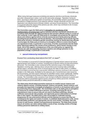 EGM/GPLVAW/2008/SP.01
                                                                          May 2008

                                                                             ENGLISH only

 While noting that legal measures prohibiting sex-selective abortions and female infanticide
and other measures are in place, such as the nationwide campaign, “Operation Caring for
Girls”, launched in 2006 and a system of incentives, the Committee remains concerned at the
persistence of illegal practices of sex-selective abortion, female infanticide and the non-
registration and abandonment of female children, and about forced abortions. The Committee
is concerned about the impact of the adverse sex ratio, which may contribute to the increase
in trafficking in women and girls.

The Committee urges the State party to strengthen its monitoring of the
implementation of existing laws against selective abortion and female infanticide and
to enforce them through fair legal procedures that sanction officials acting in e xcess of
their authority. It also urges the State party to investigate and prosecute the reports of
abuse and violence against ethnic minority women by local family planning officials,
including forced sterilization and forced abortion. The Committee recom mends that the
State party introduce mandatory gender-sensitivity training for family planning officials.
It encourages the State party to continue to strengthen efforts to ensure that all girls
are registered at birth, in particular in rural areas. It further recommends that the State
party vigorously address the causes of son-preference, which remain strong in rural
areas, and of the negative consequences of the one-child policy as regards the
adverse sex ratio by expanding insurance systems and old-age pensions to the
population at large, in particular in rural areas.

       •    sexual violence by non-partners

Excerpt from concluding observations from CAT on Japan 43:

 The Committee is concerned at continued allegations of gender-based violence and abuse
against women and children in custody, including acts of sexual violence by law enforcement
personnel. The Committee is also concerned at the restrictive scope of the State party’s
legislation covering rape, referring only to sexual intercourse involving male and female
genital organs, excluding other forms of sexual abuse and rape of male victims. In addition,
the Committee is concerned that cross-border trafficking in persons continues to be a serious
problem in the State party, facilitated by the extensive use o f entertainment visas issued by
the Government, and that support measures for identified victims remain inadequate, leading
to victims of trafficking being treated as illegal immigrants and deported without redress or
remedy. The Committee is also concerne d over the lack of effective measures to prevent and
prosecute violence perpetrated against women and girls by military personnel, including
foreign military personnel stationed on military bases.

The State party should adopt preventive measures to combat sexual violence and
violence against women, including domestic violence and gender -based violence, and
promptly and impartially investigate all allegations of torture or ill-treatment with a view
to prosecuting those responsible. The Committee calls on the State party to strengthen
its measures to combat trafficking in persons, including restricting the use of
entertainment visas to ensure they are not used to facilitate trafficking, allocate
sufficient resources for this purpose, and vigorously pursue enforcement of criminal
laws in this regard. The State party is also encouraged to undertake training
programmes for law enforcement officials and the judiciary to ensure that they are
sensitized to the rights and needs of victims, to establish dedicated police units, and to
provide better protection and appropriate care for such victims, including, inter alia,
access to safe houses, shelters and psychosocial assistance. The State party should
ensure all victims can claim redress before courts of law, including victims of foreign
military personnel stationed on military bases.



43
     Japan, CAT/C/JPN/CO/1 (CAT, 2007), para. 25.



                                                                                           15
 