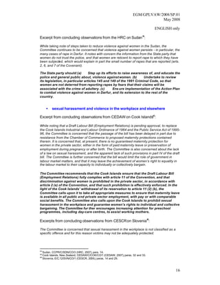 EGM/GPLVAW/2008/SP.01
                                                                                May 2008

                                                                                 ENGLISH only

Excerpt from concluding observations from the HRC on Sudan 44:

While taking note of steps taken to reduce violence against women in the Sudan, the
Committee continues to be concerned that violence against women persists - in particular, the
many cases of rape in Darfur. It notes with concern the information from the State party that
women do not trust the police, and that women are reticent to report rape to which they have
been subjected, which would explain in part the small number of rapes that are reported (arts.
2, 6, and 7 of the Covenant).

The State party should:(a)        Step up its efforts to raise awareness of, and educate the
police and general public about, violence against women. (b)          Undertake to review
its legislation, in particular articles 145 and 149 of the 1991 Criminal Code, so that
women are not deterred from reporting rapes by fears that their claims will be
associated with the crime of adultery. (c)        Ens ure implementation of the Action Plan
to combat violence against women in Darfur, and its extension to the rest of the
country.


     •   sexual harassment and violence in the workplace and elsewhere
                                                               45
Excerpt from concluding observations from CEDAW on Cook Islands :

While noting that a Draft Labour Bill (Employment Relations) is pending approval, to replace
the Cook Islands Industrial and Labour Ordinance of 1964 and the Public Service Act of 1995-
96, the Committee is concerned that the passage of the bill has been delayed in part due to
resistance from the Chamber of Commerce to proposed maternity protections contained
therein. It is concerned that, at present, there is no guaranteed maternity protection for
women in the private sector, either in the form of paid maternity leave or preservation of
employment during pregnancy or after birth. The Committee is also concerned about the lack
of a law on sexual harassment, and the apparent lack of such provisions in part IV of the draft
bill. The Committee is further concerned that the bill would limit the role of government in
labour market matters, and that it may leave the achievement of women’s right to equality in
the labour market to their capacity to individually or collectively bargain.

The Committee recommends that the Cook Islands ensure that the Draft Labour Bill
(Employment Relations) fully complies with article 11 of the Convention, and that
discrimination against women is prohibited in the private sector, in accordance with
article 2 (e) of the Convention, and that such prohibition is effectively enforced. In the
light of the Cook Islands’ withdrawal of its reservation to article 11 (2) (b), the
Committee calls upon it to take all appropriate measures to ensure that maternity leave
is available in all public and private sector employment, with pay or with comparable
social benefits. The Committee also calls upon the Cook Islands to prohibit sexual
harassment in the workplace and guarantee women’s rights to individual and collective
bargaining. The Committee fur ther encourages increasing attention for preschool
programmes, including day-care centres, to assist working mothers.

Excerpts from concluding observations from CESCR on Slovenia46:

The Committee is concerned that sexual harassment in the workplace is not classified as a
specific offence and for this reason victims may not be adequately protected.




44
   Sudan, CCPR/C/SDN/CO/3 (HRC, 2007) para. 14.
                                       ,
45
   Cook Islands, New Zealand, CEDAW/C/COK/CO/1 (CEDAW, 2007) paras. 32 and 33.
                                                              ,
46
   Slovenia, E/C.12/SVN/CO/1 (CESCR, 2006), paras. 14 and 29.



                                                                                            16
 