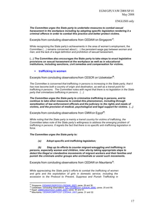 EGM/GPLVAW/2008/SP.01
                                                                                     May 2008

                                                                                           ENGLISH only

The Committee urges the State party to undertake measures to combat sexual
harassment in the workplace including by adopting specific legislation rendering it a
criminal offence in order to combat this practice and better protect victims.

Excerpts from concluding observations from CEDAW on Singapore 47:

While recognizing the State party’s achievements in the area of women’s employment, the
Committee (…) remains concerned about (…) the persistent wage gap between women and
men; and the lack of a legal definition and prohibition of sexual harassment.

(…) The Committee also encourages the State party to take steps to enact legislative
provisions on sexual harassment at the workplace as well as in educational
institutions, including sanctions, civil remedies and compensation for victims.

     •   trafficking in women

Excerpts from concluding observations from CESCR on Uzbekistan48:

The Committee is concerned that trafficking in persons is increasing in the State party, that it
has now become both a country of origin and destination, as well as a transit point for
trafficking in persons. The Committee notes with regret that there is no legislation in the State
party that criminalizes trafficking in persons. (…)

The Committee urges the State party to criminalize trafficking in persons, and to
continue to take other measures to combat this phenomenon, including through
sensitization of law-enforcement officials and the judiciary to the rights and needs of
victims, and the provision of medical, psychological and legal support for victims. (…)

Excerpts from concluding observations from CMW on Egypt49:

While noting that the State party is mainly a transit country for victims of trafficking, the
Committee takes note of the State party’s willingness to address the emerging problem of
trafficking in persons. It regrets the fact that there is no specific anti-trafficking legislation in
force.

The Committee urges the State party to:

         (a)     Adopt specific anti-trafficking legislation;

       (b)      Step up its efforts to counter migrant -smuggling and trafficking in
persons, especially women and children, inter alia by taking appropriate steps to
detect the illegal or clandestine movements of migrant workers and their families and
punish the criminals and/or groups who orchestrate or assist such movements.

Excerpts from concluding observations from CEDAW on Mauritania 50:

While appreciating the State party’s efforts to combat the trafficking of women
and girls and the exploitation of girls in domestic service, including the
accession to the Protocol to Prevent, Suppress and Punish Trafficking in


47
   Singapore, CEDAW/C/SGP/CO/3 (CEDAW, 2007), paras. 29 and 30.
48
   Uzbekistan, concluding observations, E/C.12/UZB/CO/1 (CESCR, 2006), paras. 25 and 56.
49
   Egypt, CMW/C/EGY/CO/1 (CMW, 2007) paras. 50 and 51.
                                          ,
50
   Mauritania, CEDAW/C/MRT/CO/1 (CEDAW, 2007) paras. 31 and 32.
                                                   ,



                                                                                                        17
 