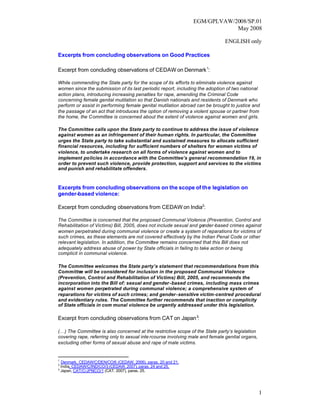 EGM/GPLVAW/2008/SP.01
                                                                           May 2008

                                                                              ENGLISH only

Excerpts from concluding observations on Good Practices

Excerpt from concluding observations of CEDAW on Denmark 1:

While commending the State party for the scope of its efforts to eliminate violence against
women since the submission of its last periodic report, including the adoption of two national
action plans, introducing increasing penalties for rape, amending the Criminal Code
concerning female genital mutilation so that Danish nationals and residents of Denmark who
perform or assist in performing female genital mutilation abroad can be brought to justice and
the passage of an act that introduces the option of removing a violent spouse or partner from
the home, the Committee is concerned about the extent of violence against women and girls.

The Committee calls upon the State party to continue to address the issue of violence
against women as an infringement of their human rights. In particular, the Committee
urges the State party to take substantial and sustained measures to allocate sufficient
financial resources, including for sufficient numbers of shelters for women victims of
violence, to undertake research on all forms of violence against women and to
implement policies in accordance with the Committee’s general recommendation 19, in
order to prevent such violence, provide protection, support and services to the victims
and punish and rehabilitate offenders.



Excerpts from concluding observations on the scope of the legislation on
gender-based violence:

Excerpt from concluding observations from CEDAW on India2:

The Committee is concerned that the proposed Communal Violence (Prevention, Control and
Rehabilitation of Victims) Bill, 2005, does not include sexual and gender-based crimes against
women perpetrated during communal violence or create a system of reparations for victims of
such crimes, as these elements are not covered effectively by the Indian Penal Code or other
relevant legislation. In addition, the Committee remains concerned that this Bill does not
adequately address abuse of power by State officials in failing to take action or being
complicit in communal violence.

The Committee welcomes the State party’s statement that recommendations from this
Committee will be considered for inclusion in the proposed Communal Violence
(Prevention, Control and Rehabilitation of Victims) Bill, 2005, and recommends the
incorporation into the Bill of: sexual and gender-based crimes, including mass crimes
against women perpetrated during communal violence; a comprehensive system of
reparations for victims of such crimes; and gender-sensitive victim-centred procedural
and evidentiary rules. The Committee further recommends that inaction or complicity
of State officials in com munal violence be urgently addressed under this legislation.

Excerpt from concluding observations from CAT on Japan 3:

(…) The Committee is also concerned at the restrictive scope of the State party’s legislation
covering rape, referring only to sexual inte rcourse involving male and female genital organs,
excluding other forms of sexual abuse and rape of male victims.


1
  Denmark, CEDAW/C/DEN/CO/6 (CEDAW, 2006), paras. 20 and 21.
2
  India, CEDAW/C/IND/CO/3 (CEDAW, 2007), paras. 24 and 25.
3
  Japan, CAT/C/JPN/CO/1 (CAT, 2007), paras. 25.




                                                                                                 1
 
