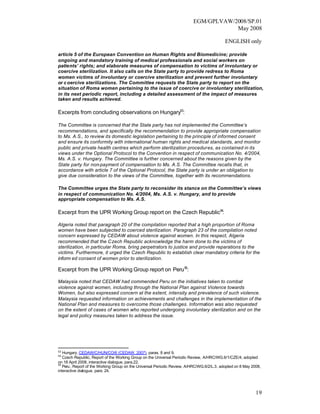 EGM/GPLVAW/2008/SP.01
                                                                                      May 2008

                                                                                            ENGLISH only

article 5 of the European Convention on Human Rights and Biomedicine; provide
ongoing and mandatory training of medical professionals and social workers on
patients’ rights; and elaborate measures of compensation to victims of involuntary or
coercive sterilization. It also calls on the State party to provide redress to Roma
women victims of involuntary or coercive sterilization and prevent further involuntary
or c oercive sterilizations. The Committee requests the State party to report on the
situation of Roma women pertaining to the issue of coercive or involuntary sterilization,
in its next periodic report, including a detailed assessment of the impact of measures
taken and results achieved.

Excerpts from concluding observations on Hungary53:

The Committee is concerned that the State party has not implemented the Committee’s
recommendations, and specifically the recommendation to provide appropriate compensation
to Ms. A.S., to review its domestic legislation pertaining to the principle of informed consent
and ensure its conformity with international human rights and medical standards, and monitor
public and private health centres which perform sterilization procedures, as contained in its
views under the Optional Protocol to the Convention in respect of communication No. 4/2004,
Ms. A.S. v. Hungary. The Committee is further concerned about the reasons given by the
State party for non-payment of compensation to Ms. A.S. The Committee recalls that, in
accordance with article 7 of the Optional Protocol, the State party is under an obligation to
give due consideration to the views of the Committee, together with its recommendations.

The Committee urges the State party to reconsider its stance on the Committee’s views
in respect of communication No. 4/2004, Ms. A.S. v. Hungary, and to provide
appropriate compensation to Ms. A.S.

Excerpt from the UPR Working Group report on the Czech Republic54:

Algeria noted that paragraph 20 of the compilation reported that a high proportion of Roma
women have been subjected to coerced sterilization. Paragraph 23 of the compilation noted
concern expressed by CEDAW about violence against women. In this respect, Algeria
recommended that the Czech Republic acknowledge the harm done to the victims of
sterilization, in particular Roma, bring perpetrators to justice and provide reparations to the
victims. Furthermore, it urged the Czech Republic to establish clear mandatory criteria for the
inform ed consent of women prior to sterilization.

Excerpt from the UPR Working Group report on Peru 55:

Malaysia noted that CEDAW had commended Peru on the initiatives taken to combat
violence against women, including through the National Plan against Violence towards
Women, but also expressed concern at the extent, intensity and prevalence of such violence.
Malaysia requested information on achievements and challenges in the implementation of the
National Plan and measures to overcome those challenges. Information was also requested
on the extent of cases of women who reported undergoing involuntary sterilization and on the
legal and policy measures taken to address the issue.




53
   Hungary, CEDAW/C/HUN/CO/6 (CEDAW, 2007), paras. 8 and 9.
54
   Czech Republic, Report of the Working Group on the Universal Periodic Review, A/HRC/WG.6/1/CZE/4, adopted
on 18 April 2008, interactive dialogue, para.22.
55
   Peru , Report of the Working Group on the Universal Periodic Review, A/HRC/WG.6/2/L.3, adopted on 8 May 2008,
interactive dialogue, para. 24.




                                                                                                             19
 