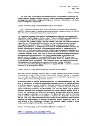 EGM/GPLVAW/2008/SP.01
                                                                               May 2008

                                                                             ENGLISH only

(…) The State party should adopt preventive measures to combat sexual violence and
violence against women, including domestic violence and gender -based violence, and
promptly and impartially investigate all allegations of torture or ill-treatment with a view
to prosecuting those responsible. (…)

Excerpt from concluding observations from CESCR on Mexico 4:

(…) [The Committee] calls on the State party to ensure that all federated states adopt and
effectively implement laws on sexual harassment and that any provisions contrary to article 3
of the Covenant are repealed in federal and state legislation.

The Committee urges the State party to proceed with the adoption of the General Act
establishing a National System for Prevention, Protection, Assistance and Eradication
of Violence against Women and Girls, of the envisaged amendments to the
Constitution, the Federal Criminal Code, the Federal Civil C ode, the Federal Act for the
Prevention and Elimination of Discrimination and the Social Assistance Act and of
other legislative projects, with a view to (a) providing adequate counselling and
medical, psychological, as well as legal assistance to victims of domestic violence; (b)
defining the offences of domestic violence and incest, as well as the sentences for
perpetrators of such acts; and (c) providing for banning orders against perpetrators, as
well as for compensation and alimony payments to victims, of domestic violence. The
Committee also calls on the State party to ensure the harmonization and promulgation
of legislation on domestic violence and incest in all its States, to strengthen and
upgrade shelters for battered women and children and to intensify its awareness-
raising campaigns and training of judges, prosecutors, police and medical personnel
on the criminal nature of such acts. The Committee invites the State party to include
information on the results of these measures and on the number of victims,
perpetrators, convictions, the types of sanctions imposed and the assistance provided
to victims in its next periodic report.

Excerpt from concluding observations from CEDAW on Macedonia 5:

While welcoming the legislative measures taken to combat violence against women, including
the amendment, in 2004, of the Law on Family codifying domestic violence as a separate
crime in the Criminal Code, the Committee remains concerned about the high prevalence of
violence against women, including domestic violence.
In accordance with its general recommendation No. 19, the Committee urges the State
party to give priority to putting in place comprehensive measures to address all forms
of violence against women, including domestic violence, recognizing that such
violence is a form of discrimination and constitutes a violation of women’s human
rights under the Convention. The Committee calls upon the State party to further
elaborate and effectively implement legislation on violence against women, so as to
ensure that perpetrators are effectively prosecuted and punished, and that victims
receive adequate protection and assistance. The Committee also calls on the State
party to provide shelters for women victims of violence. The Committee recommends
that the State party also implement educational and awareness-raising measures that
highlight the unacceptability of all forms of violence against women and that it aim
such efforts at law enforcement officials, the judiciary, health providers, social
workers, community leaders and the general public.

Excerpt from concluding observations from CEDAW on Maldives6:

4
    Mexico, E/C.12/MEX/CO/4 (CESCR, 2006), paras. 29 and 38.
5
    Macedonia, CEDAW/C/MKD/CO/3 (CEDAW, 2006), paras. 23 and 24.




                                                                                            2
 