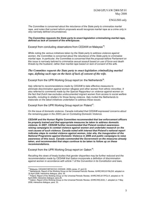 EGM/GPLVAW/2008/SP.01
                                                                                     May 2008

                                                                                          ENGLISH only

The Committee is concerned about the reluctance of the State party to criminalize marital
rape, and notes that current reform proposals would recognize marital rape as a crime only in
very narrowly defined circumstances.

The Committee requests the State party to enact legislation criminalizing marital rape,
defined as lack of consent of the wife/spouse.

Excerpt from concluding observations from CEDAW on Malaysia 15:

While noting the various initiatives taken by the State party to address violence against
women, the Committee is concerned about the reluctance of the State party to criminalize
marital rape. In particular, the Committee is concerned that the proposal before Parliament on
this issue is narrowly tailored to criminalize sexual assault based on use of force and death
threats by the husband, rather than marital rape based on lack of consent of the wife.

The Committee requests the State party to enact legislation criminalizing marital
rape, defining such rape on the basis of lack of consent of the wife.

Excerpt from the UPR Working Group report on the Netherlands16:

Italy referred to recommendations made by CEDAW to take effective measures to
eliminate discrimination against women refugees and other women from ethnic minorities. It
also referred to comments made by the Special Rapporteur on violence against women on
the fact that Dutch law excludes undocumented migrant women from access to social welfare
benefits, including to shelters for those facing violence. Italy invited the Netherlands to
elaborate on the latest initiatives undertaken to address these issues.

Excerpt from the UPR Working Group report on Poland 17:

On the issue of domestic violence, Canada indicated that CEDAW expressed concerns about
the remaining gaps in the 2005 Law on Combating Domestic Violence.

CEDAW and the Human Rights Committee recommended that law enforcement officers
be properly trained and that appropriate measures be taken to address domestic
violence. In 2007, CEDAW further recommended that Poland conduct awareness-
raising campaigns to combat violence against women and undertake research on the
root causes of such violence. Canada noted with interest that Poland’s national report
indicates steps to combat violence against women, inter alia, the inauguration of the
National Programme against Domestic Violence in 2006 and public campaigns to raise
awareness of this issue. Canada commended the Government on the measures already
taken, and recommended that steps continue to be taken to follow up on these
recommendations.

Excerpt from the UPR Working Group report on Gabon 18:

Recalling the views of treaty bodies that gender disparities may be further reduced and the
recommendation made by CEDAW that Gabon incorporate a definition of discrimination
against women in accordance with article 1 of the Convention in its Constitution and laws,


15
   Malaysia, CEDAW/C/MYS/CO/2 (CEDAW, 2006), paras. 21 and 22.
16
   Netherlands, Report of the Working Group on the Universal Periodic Review, A/HRC/WG.6/1/NLD/4, adopted on
18 April 2008, interactive dialogue, para. 54.
17
   Poland, Report of the Working Group on the Universal Periodic Review, A/HRC/WG.6/1/POL/4, adopted on 16
April 2008, interactive dialogue, para.28.
18
   Gabon, Report of the Working Group on the Universal Periodic Review, A/HRC/WG.6/2/L.1, adopted on 7 May
2008, interactive dialogue, para. 33.



                                                                                                               5
 