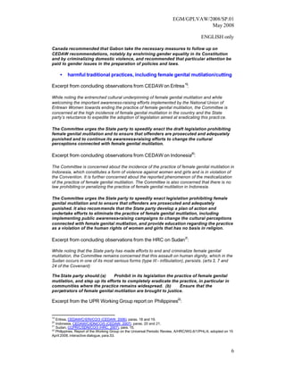 EGM/GPLVAW/2008/SP.01
                                                                                      May 2008

                                                                                           ENGLISH only

Canada recommended that Gabon take the necessary measures to follow up on
CEDAW recommendations, notably by enshrining gender equality in its Constitution
and by criminalizing domestic violence, and recommended that particular attention be
paid to gender issues in the preparation of policies and laws.

     •   harmful traditional practices, including female genital mutilation/cutting

Excerpt from concluding observations from CEDAW on Eritrea 19:

While noting the entrenched cultural underpinning of female genital mutilation and while
welcoming the important awareness-raising efforts implemented by the National Union of
Eritrean Women towards ending the practice of female genital mutilation, the Committee is
concerned at the high incidence of female genital mutilation in the country and the State
party’s reluctance to expedite the adoption of legislation aimed at eradicating this practi ce.

The Committee urges the State party to speedily enact the draft legislation prohibiting
female genital mutilation and to ensure that offenders are prosecuted and adequately
punished and to continue its awareness-raising efforts to change the cultural
perceptions connected with female genital mutilation.

Excerpt from concluding observations from CEDAW on Indonesia20:

The Committee is concerned about the incidence of the practice of female genital mutilation in
Indonesia, which constitutes a form of violence against women and girls and is in violation of
the Convention. It is further concerned about the reported phenomenon of the medicalization
of the practice of female genital mutilation. The Committee is also concerned that there is no
law prohibiting or penalizing the practice of female genital mutilation in Indonesia.

The Committee urges the State party to speedily enact legislation prohibiting female
genital mutilation and to ensure that offenders are prosecuted and adequately
punished. It also recommends that the State party develop a plan of action and
undertake efforts to eliminate the practice of female genital mutilation, including
implementing public awareness-raising campaigns to change the cultural perceptions
connected with female genital mutilation, and provide education regarding the practice
as a violation of the human rights of women and girls that has no basis in religion.

Excerpt from concluding observations from the HRC on Sudan 21:

While noting that the State party has made efforts to end and criminalize female genital
mutilation, the Committee remains concerned that this assault on human dignity, which in the
Sudan occurs in one of its most serious forms (type III - infibulation), persists. (arts 3, 7 and
24 of the Covenant)

The State party should:(a)      Prohibit in its legislation the practice of female genital
mutilation, and step up its efforts to completely eradicate the practice, in particular in
communities where the practice remains widespread. (b)            Ensure that the
perpetrators of female genital mutilation are brought to justice.

Excerpt from the UPR Working Group report on Philippines22:


19
   Eritrea, CEDAW/C/ERI/CO/3 (CEDAW, 2006), paras. 18 and 19.
20
   Indonesia, CEDAW/C/IDN/CO/5 (CEDAW, 2007), paras. 20 and 21.
21
   Sudan, CCPR/C/SDN/CO/3 (HRC, 2007), para. 15.
22
   Philippines, Report of the Working Group on the Universal Periodic Review, A/HRC/WG.6/1/PHL/4, adopted on 15
April 2008, interactive dialogue, para.53.



                                                                                                              6
 