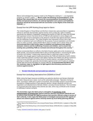 EGM/GPLVAW/2008/SP.01
                                                                                      May 2008

                                                                                           ENGLISH only

Mexico acknowledged the progress made by the Philippines relating to (…) (iv) legislative
progress on women’s rights (…). Mexico made the following recommendations: (i) the
National Plan should take into account the recommendations formulated by treaty
bodies and special procedures; (ii) national legislation and customs and traditional
practices should be harmonized with the Convention on the Rights of the Child and
CEDAW (…).

Excerpt from the UPR Working Group report on Benin:

The United Kingdom of Great Britain and Northern Ireland also welcomed Benin’s legislative
reforms to eliminate discrimination against women and to protect the rights of children,
specifically the adoption of legislation outlawing the practice of FGM, but noted that CEDAW
had expressed concern that some forms of FGM are still practiced in some villages and
referred to the concerns expressed on the absence of specific laws against domestic violence
and the trafficking of women. The United Kingdom also expressed concern that a high
number of adolescent girls are trafficked for the purpose of sexual exploitation and domestic
labour to other countries, asked whether Benin plans to further work in these areas and
recommended that it take further steps to establish and implement laws against
domestic violence and the trafficking of women and children, and to ensure that
                                                                                          23
existing laws prohibiting FGM are reviewed and enforced throughout the country.

France commended Benin on efforts in the field of human rights and on the moratorium on
death penalty, and enquired whether Benin plans to formally abolish it. Concerning the rights
of women and children, it asked what measures Benin is planning to take in order to
strengthen the struggle against traditional practices like FGM and infanticide of witch children.
It also noted that practices contrary to the rights of women and children are still too numerous,
such as forced ma   rriages and various forms of marital violence, and asked how Benin is
planning to combat more generally discrimination against women and if it plans to establish
marital rape and forced marriages as criminal offences. It recommended that Benin take
the necessary steps to strengthen its fight against discriminatory practices and
                             24
violence against women.


       •   female infanticide and prenatal sex selection

Excerpt from concluding observations from CEDAW on China25:

While noting that legal measures prohibiting sex-selective abortions and female infanticide
and other measures are in place, such as the nationwide campaign, “Operation Caring for
Girls”, launched in 2006 and a system of incentives, the Committee remains concerned at the
persistence of illegal practices of sex-selective abortion, female infanticide and the non-
registration and abandonment of female children, and about forced abortions. The Committee
is concerned about the impact of the adverse sex ratio, which may contribute to the increase
in trafficking in women and girls.

The Committee urges the State party to strengthen its monitoring of the
implementation of existing laws against selective abortion and female infanticide and
to enforce them through fair legal procedures that sanction officials acting in excess of
their authority. It also urges the State party to investigate and prosecute the reports of
abuse and violence against ethnic minority women by local family planning officials,

23
   Benin, Report of the Working Group on the Universal Periodic Review, A/HRC/WG.6/2/L.5, adopted on 9 May 2008,
para. 43.
24
   Benin, Report of the Working Group on the Universal Periodic Review, A/HRC/WG.6/2/L.5, adopted on 9 May 2008,
para. 19.
25
     China, CEDAW/C/CHN/CO/6 (CEDAW, 2006) paras. 31 and 32.
                                         ,



                                                                                                             7
 
