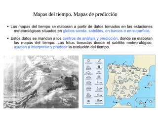 Mapas del tiempo. Mapas de predicción
Los mapas del tiempo se elaboran a partir de datos tomados en las estaciones
meteorológicas situados en globos sonda, satélites, en barcos o en superficie.
•
Estos datos se mandan a los centros de análisis y predicción, donde se elaboran
los mapas del tiempo. Las fotos tomadas desde el satélite meteorológico,
ayudan a interpretar y predecir la evolución del tiempo.
•
 