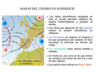 MAPAS DEL TIEMPO EN SUPERFICIE
• Los datos atmosféricos recogidos en
todo el mundo permiten elaborar los
mapas meteorológicos y predecir el
tiempo.
• Las borrascas se originan en lugares a
los que asciende el aire caliente. Si lleva
humedad al enfriarse se forman las
nubes.
• Los anticiclones traen tiempo estable y
soleado.
• Las cifras que aparecen en las isobaras
indican la presión atmosférica en
milibares.
Los triángulos indican
un frente frío • Los semicírculos indican un frente cálido.
• Un frente es una zona en la que entran
en contacto una masa de aire frío y otra
de aire caliente.
B
B
A
A
 