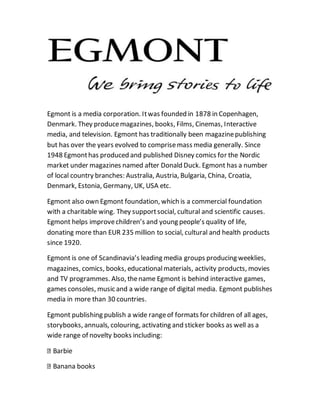 Egmont is a media corporation. It was founded in 1878 in Copenhagen, 
Denmark. They produce magazines, books, Films, Cinemas, Interactive 
media, and television. Egmont has traditionally been magazine publishing 
but has over the years evolved to comprise mass media generally. Since 
1948 Egmont has produced and published Disney comics for the Nordic 
market under magazines named after Donald Duck. Egmont has a number 
of local country branches: Australia, Austria, Bulgaria, China, Croatia, 
Denmark, Estonia, Germany, UK, USA etc. 
Egmont also own Egmont foundation, which is a commercial foundation 
with a charitable wing. They support social, cultural and scientific causes. 
Egmont helps improve children’s and young people’s quality of life, 
donating more than EUR 235 million to social, cultural and health products 
since 1920. 
Egmont is one of Scandinavia’s leading media groups producing weeklies, 
magazines, comics, books, educational materials, activity products, movies 
and TV programmes. Also, the name Egmont is behind interactive games, 
games consoles, music and a wide range of digital media. Egmont publishes 
media in more than 30 countries. 
Egmont publishing publish a wide range of formats for children of all ages, 
storybooks, annuals, colouring, activating and sticker books as well as a 
wide range of novelty books including: 
Barbie 
Banana books 
 