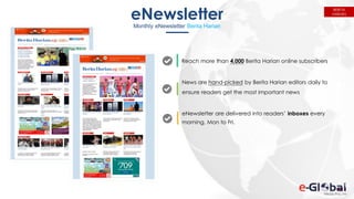 116
eNewsletter
Monthly eNewsletter Berita Harian
Reach more than 4,000 Berita Harian online subscribers
News are hand-picked by Berita Harian editors daily to
ensure readers get the most important news
eNewsletter are delivered into readers’ inboxes every
morning, Mon to Fri.
BERITA
HARIAN
 